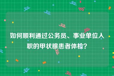 如何顺利通过公务员、事业单位入职的甲状腺患者体检？