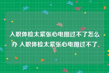 入职体检太紧张心电图过不了怎么办 入职体检太紧张心电图过不了
