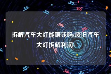 拆解汽车大灯能赚钱吗(废旧汽车大灯拆解利润)