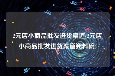 2元店小商品批发进货渠道(2元店小商品批发进货渠道朔料碗)