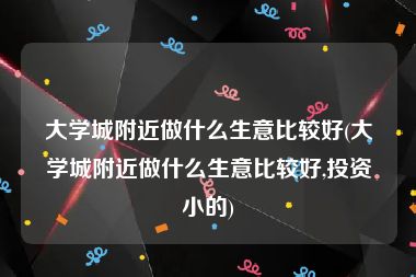 大学城附近做什么生意比较好(大学城附近做什么生意比较好,投资小的)