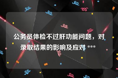 公务员体检不过肝功能问题，对录取结果的影响及应对 *** 