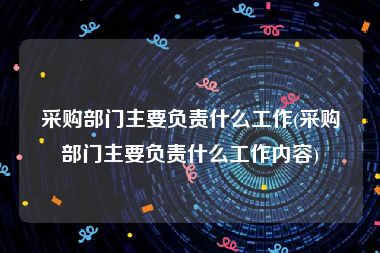 采购部门主要负责什么工作(采购部门主要负责什么工作内容)