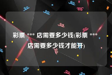 彩票 *** 店需要多少钱(彩票 *** 店需要多少钱才能开)