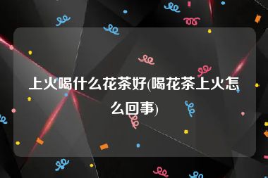 上火喝什么花茶好(喝花茶上火怎么回事)