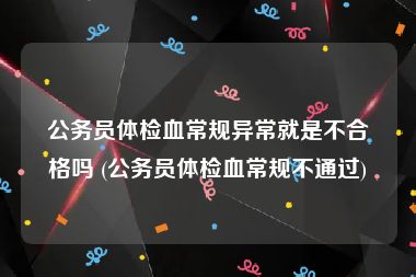 公务员体检血常规异常就是不合格吗 (公务员体检血常规不通过)