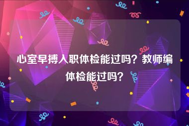 心室早搏入职体检能过吗？教师编体检能过吗？