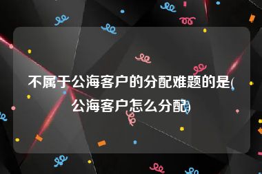 不属于公海客户的分配难题的是(公海客户怎么分配)