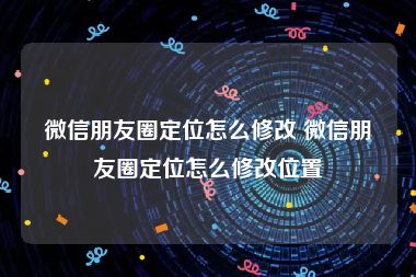 微信朋友圈定位怎么修改 微信朋友圈定位怎么修改位置