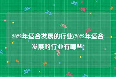 2022年适合发展的行业(2022年适合发展的行业有哪些)