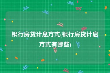 银行房贷计息方式(银行房贷计息方式有哪些)