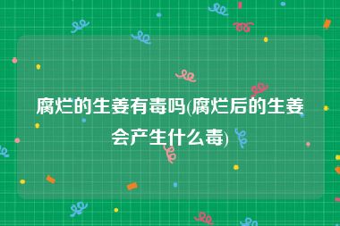 腐烂的生姜有毒吗(腐烂后的生姜会产生什么毒)