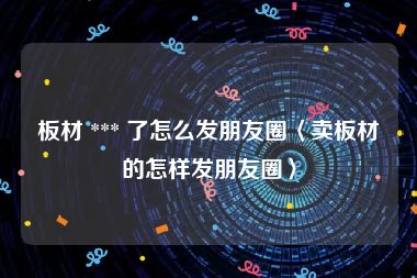 板材 *** 了怎么发朋友圈〈卖板材的怎样发朋友圈〉