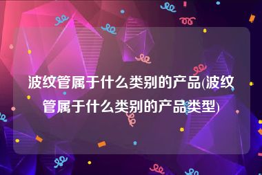 波纹管属于什么类别的产品(波纹管属于什么类别的产品类型)
