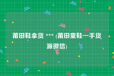 莆田鞋拿货 *** (莆田童鞋一手货源微信)
