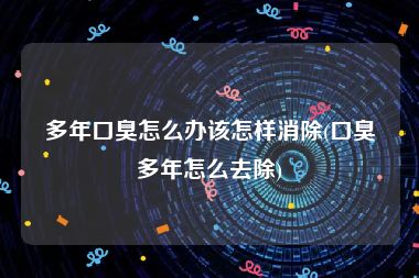 多年口臭怎么办该怎样消除(口臭多年怎么去除)