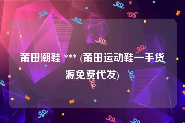 莆田潮鞋 *** (莆田运动鞋一手货源免费代发)