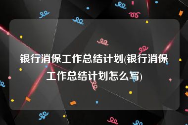 银行消保工作总结计划(银行消保工作总结计划怎么写)