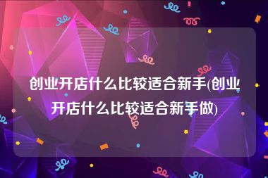 创业开店什么比较适合新手(创业开店什么比较适合新手做)