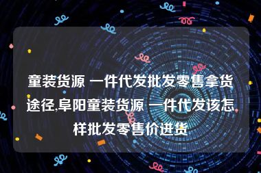 童装货源 一件代发批发零售拿货途径,阜阳童装货源 一件代发该怎样批发零售价进货