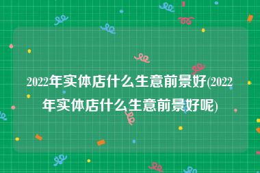 2022年实体店什么生意前景好(2022年实体店什么生意前景好呢)