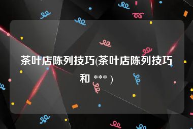 茶叶店陈列技巧(茶叶店陈列技巧和 *** )