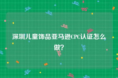深圳儿童饰品亚马逊CPC认证怎么做？