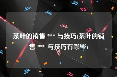 茶叶的销售 *** 与技巧(茶叶的销售 *** 与技巧有哪些)