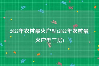 2022年农村最火户型(2022年农村最火户型三层)