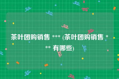 茶叶团购销售 *** (茶叶团购销售 *** 有哪些)