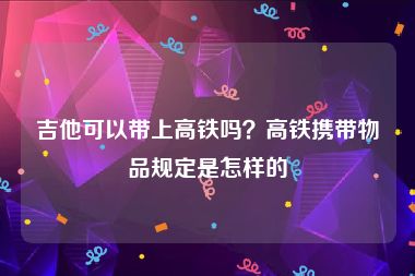 吉他可以带上高铁吗？高铁携带物品规定是怎样的