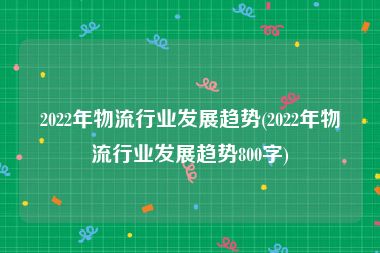 2022年物流行业发展趋势(2022年物流行业发展趋势800字)