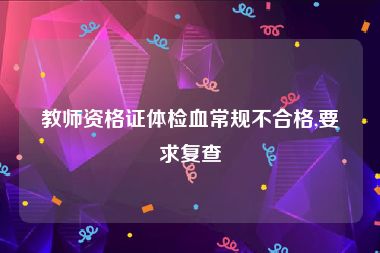 教师资格证体检血常规不合格,要求复查