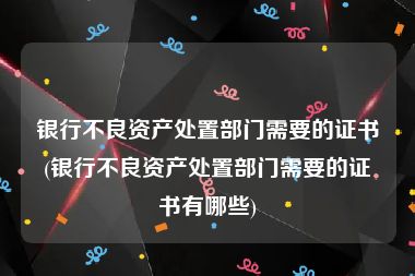 银行不良资产处置部门需要的证书(银行不良资产处置部门需要的证书有哪些)