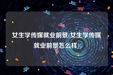 女生学传媒就业前景(女生学传媒就业前景怎么样)