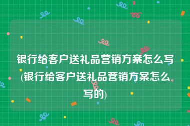 银行给客户送礼品营销方案怎么写(银行给客户送礼品营销方案怎么写的)