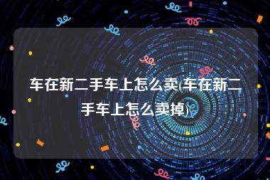 车在新二手车上怎么卖(车在新二手车上怎么卖掉)