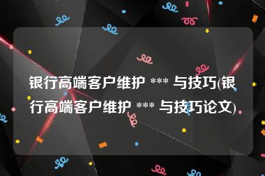 银行高端客户维护 *** 与技巧(银行高端客户维护 *** 与技巧论文)