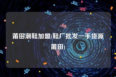 莆田潮鞋加盟(鞋厂批发一手货源莆田)