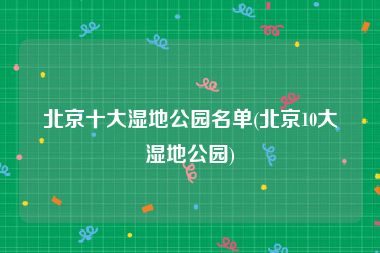 北京十大湿地公园名单(北京10大湿地公园)
