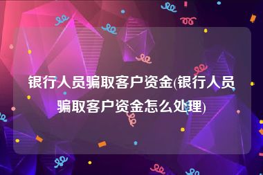 银行人员骗取客户资金(银行人员骗取客户资金怎么处理)