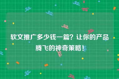 软文推广多少钱一篇？让你的产品腾飞的神奇策略！