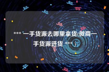  *** 一手货源去哪里拿货(微商一手货源进货 *** )