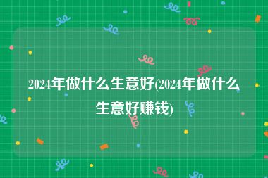 2024年做什么生意好(2024年做什么生意好赚钱)