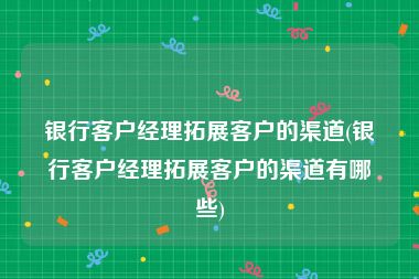 银行客户经理拓展客户的渠道(银行客户经理拓展客户的渠道有哪些)