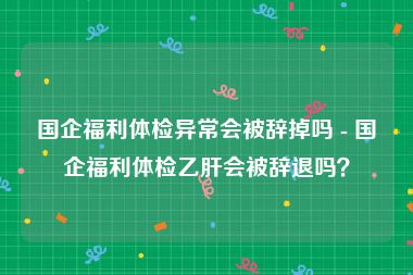 国企福利体检异常会被辞掉吗 - 国企福利体检乙肝会被辞退吗？