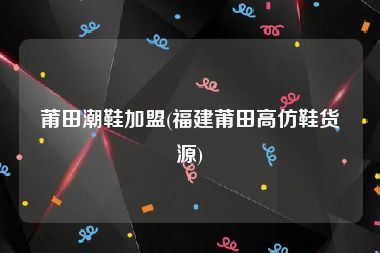 莆田潮鞋加盟(福建莆田高仿鞋货源)