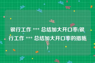 银行工作 *** 总结加大开口率(银行工作 *** 总结加大开口率的措施)