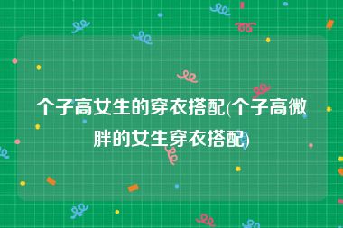 个子高女生的穿衣搭配(个子高微胖的女生穿衣搭配)