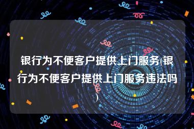 银行为不便客户提供上门服务(银行为不便客户提供上门服务违法吗)